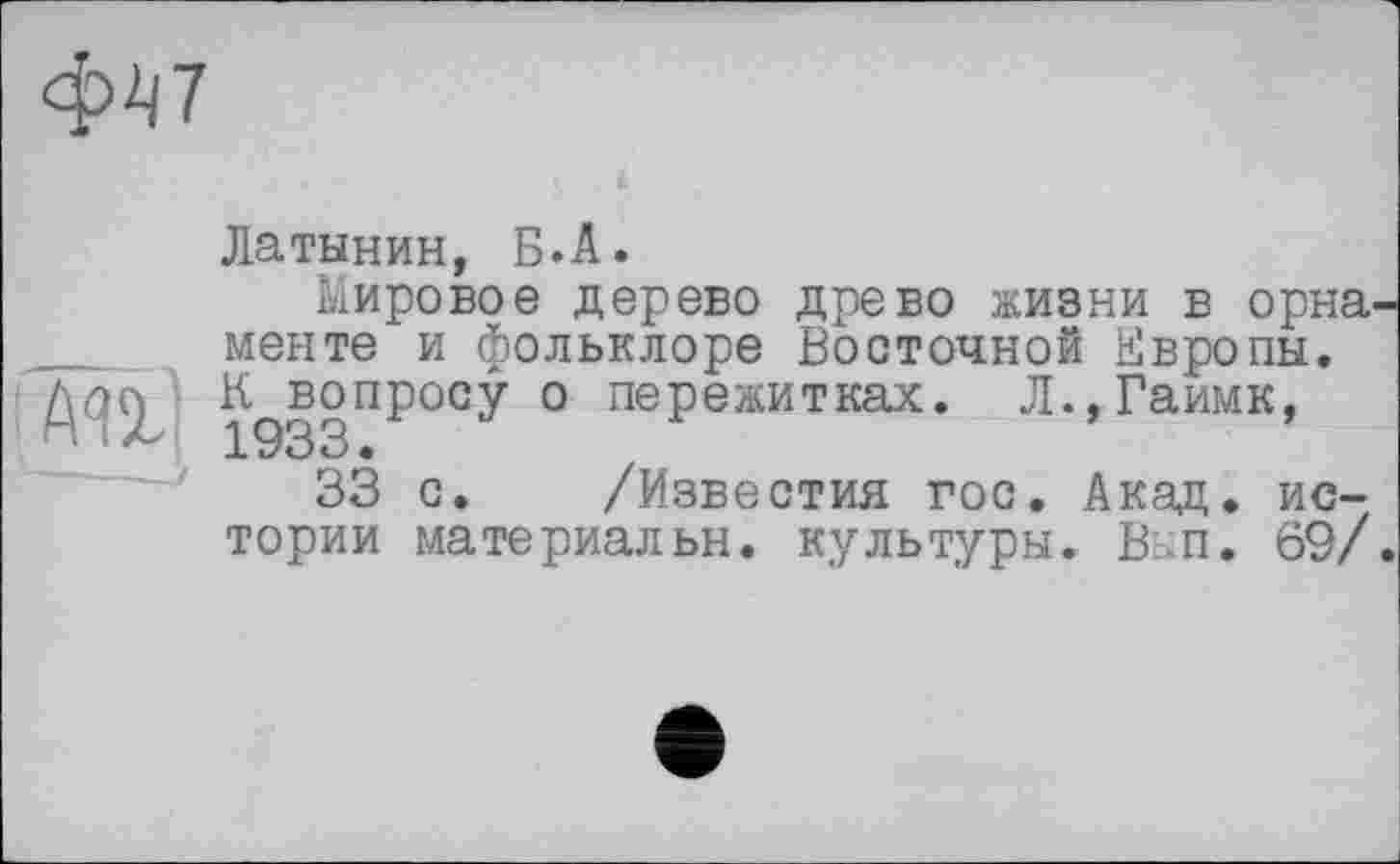 ﻿ф47
Латынин, Б.А.
Мировое дерево древо жизни в орна менте и фольклоре Восточной Европы. 1933ПР°СУ ° пеРежитках‘ Л.,Гаимк,
33 с. /Известия гос. Акад, истории материальн. культуры. В-п. 69/